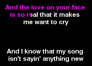 And the love on your face
is so real that it makes
me want to cry

And I know that my song
isn't sayin' anything new