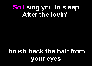 So I sing you to sleep
After the lovin'

l brush back the hair from
your eyes