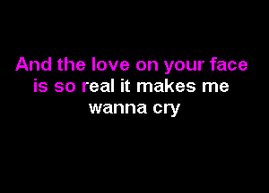 And the love on your face
is so real it makes me

wanna cry