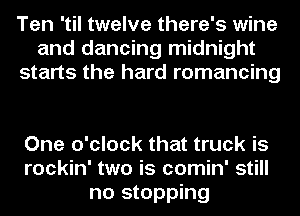 Ten 'til twelve there's wine
and dancing midnight
starts the hard romancing

One o'clock that truck is
rockin' two is comin' still
no stopping