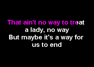 That ain't no way to treat
a lady, no way

But maybe it's a way for
us to end