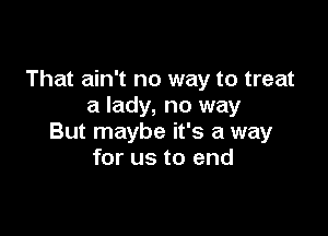 That ain't no way to treat
a lady, no way

But maybe it's a way
for us to end