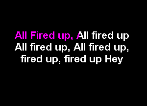 All Fired up, All fired up
All fired up, All fired up,

fired up, fired up Hey