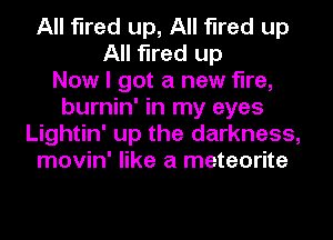 All fired up, All fired up
All fired up
Now I got a new fire,
burnin' in my eyes
Lightin' up the darkness,
movin' like a meteorite