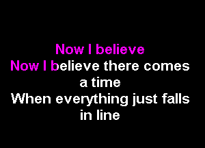 Now I believe
Now I believe there comes

a time
When everything just falls
in line
