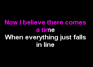 Now I believe there comes
a time

When everything just falls
in line