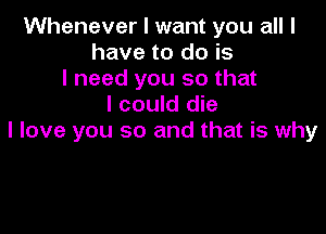 Whenever I want you all I
have to do is
I need you so that
I could die

I love you so and that is why