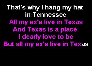 That's why I hang my hat
in Tennessee
All my ex's live in Texas
And Texas is a place
I dearly love to be
But all my ex's live in Texas