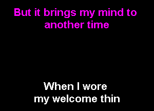 But it brings my mind to
another time

When I wore
my welcome thin
