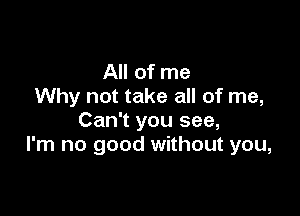 All of me
Why not take all of me,

Can't you see,
I'm no good without you,