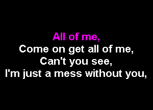 All of me,
Come on get all of me,

Can't you see,
I'm just a mess without you,