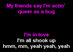 My friends say I'm actin'
queer as a bug

I'm in love
I'm all shook up
hmm, mm, yeah yeah, yeah