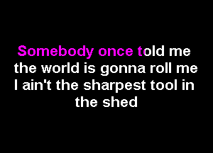 Somebody once told me

the world is gonna roll me

I ain't the sharpest tool in
the shed