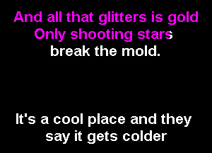 And all that glitters is gold
Only shooting stars
break the mold.

It's a cool place and they
say it gets colder