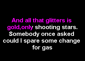And all that glitters is
gold,only shooting stars.
Somebody once asked
could I spare some change
for gas