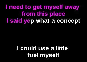 I need to get myself away
from this place
I said yep what a concept

I could use a little
fuel myself