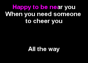 Happy to be near you
When you need someone
to cheer you

All the way