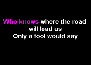 Who knows where the road
will lead us

Only a fool would say
