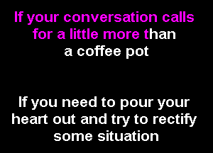 If your conversation calls
for a little more than
a coffee pot

If you need to pour your
heart out and try to rectify
some situation