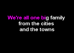 We're all one big family
from the cities

and the towns