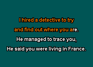 I hired a detective to try
and fund out where you are.

He managed to trace you,

He said you were living in France.