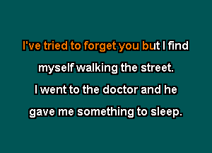 I've tried to forget you but I fund

myself walking the street.
I went to the doctor and he

gave me something to sleep.