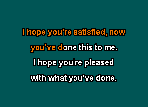 I hope you're satisfied, now

you've done this to me.
I hope you're pleased

with what you've done.