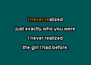 I never realized

just exactly who you were

I never realized
the girl I had before.