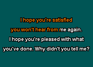 I hope you're satisfied
you won't hear from me again.

I hope you're pleased with what

you've done. Why didn't you tell me?