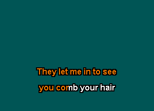They let me in to see

you comb your hair