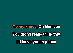 To my knees, 0h Marliese

You didn't really think that

I'd leave you in peace