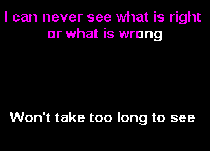 I can never see what is right
or what is wrong

Won't take too long to see