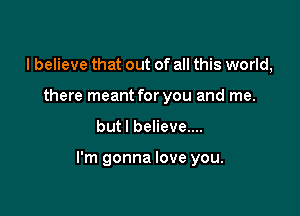 I believe that out of all this world,
there meant for you and me.

but I believe....

I'm gonna love you.