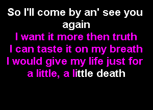 So I'll come by an' see you
again
I want it more then truth
I can taste it on my breath
I would give my life just for
a little, a little death