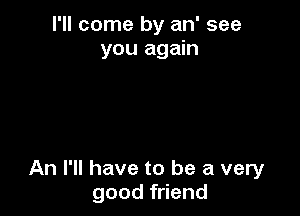 I'll come by an' see
you again

An I'll have to be a very
good friend