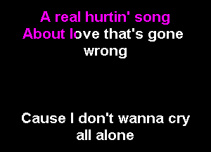A real hurtin' song
About love that's gone
wrong

Cause I don't wanna cry
all alone