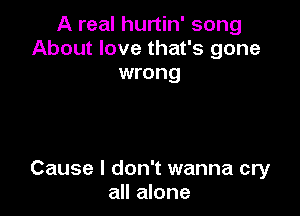 A real hurtin' song
About love that's gone
wrong

Cause I don't wanna cry
all alone
