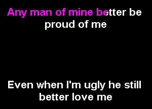 Any man of mine better be
proud of me

Even when I'm ugly he still
better love me
