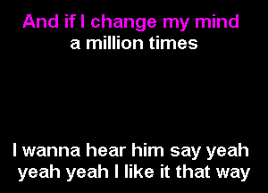 And ifl change my mind
a million times

lwanna hear him say yeah
yeah yeah I like it that way