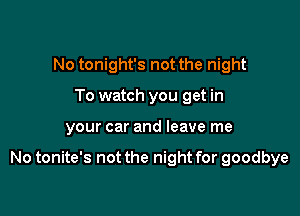 No tonight's not the night
To watch you get in

your car and leave me

No tonite's not the night for goodbye