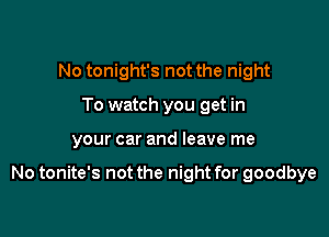 No tonight's not the night
To watch you get in

your car and leave me

No tonite's not the night for goodbye