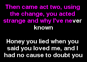 Then came act two, using
the change, you acted
strange and why I've never
known

Honey you lied when you
said you loved me, and I
had no cause to doubt you