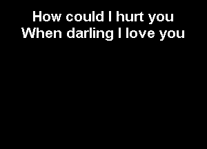 How could I hurt you
When darling I love you