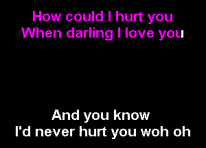 How could I hurt you
When darling I love you

And you know
I'd never hurt you woh oh