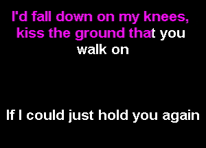 I'd fall down on my knees,
kiss the ground that you
walk on

lfl could just hold you again