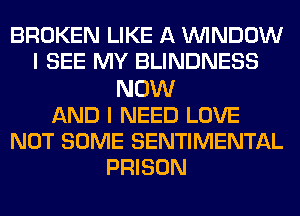 BROKEN LIKE A WINDOW
I SEE MY BLINDNESS
NOW
AND I NEED LOVE
NOT SOME SENTIMENTAL
PRISON