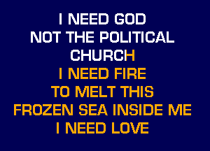 I NEED GOD
NOT THE POLITICAL
CHURCH
I NEED FIRE
T0 MELT THIS
FROZEN SEA INSIDE ME
I NEED LOVE