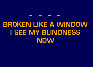 BROKEN LIKE A WINDOW
I SEE MY BLINDNESS
NOW