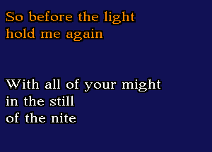 So before the light
hold me again

XVith all of your might
in the still
of the nite