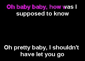 Oh baby baby, how was I
supposed to know

0h pretty baby, I shouldn't
have let you go